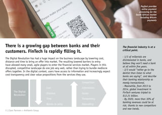 There is a growing gap between banks and their
customers. FinTech is rapidly filling it.
The Digital Revolution has had a huge impact on the business landscape by lowering cost,
distance and time to bring an offer into market. The resulting lowered barriers to entry
have allowed many small, agile players to enter the financial services market. Players in this
disrupted, competitive landscape do one job very well, rather than trying to bundle mediocre
offers together. In the digital context, users have access to information and increasingly expect
cost transparency and clear value propositions from the services they use.
The financial industry is at a
critical point.
- 1/3 of millenials are
disinterested in banks, and
believe they won’t need a bank
at all within five years.
- 2/3 would “rather go to the
dentist than listen to what
banks are saying”, and describe
their banking relationship as
merely transactional.
- Meanwhile, from 2013 to
2014, global investment in
FinTech ventures tripled to
$12.21 billion.
- By 2020, more than 30% of
banking revenues could be at
risk, thanks to new competitors
and new trends.
The Digital
Revolution
Cost
Distance
Time
Barries to entry
Competition
Information
Access
Transparency
Debundling
5 | Claro Partners + Anthemis Group
Payfast provides
online payment
processing for the
South African market
including Bitcoin
payments
 