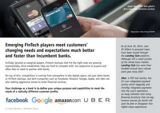 Emerging FinTech players meet customers’
changing needs and expectations much better
and faster than incumbent banks.
Initially ignored as marginal players, Fintech startups that hit the right note are growing
exponentially. Once established, they are hard to compete with, too expensive to acquire and
often feel no need to partner with banks.
On top of this, competition is coming from everywhere in the digital space; not just other banks
or FinTech startups, but tech companies such as Facebook, Amazon, Google, Apple, and Uber are
also making aggressive moves to enter financial services.
Your challenge as a bank is to define your unique purpose and capabilities to meet the
needs of a radically different customer profile.
As of June 30, 2014, over
$5 billion in personal loans
have been issued through
the Lending Club platform.
Although still a small portion
of the whole loans market,
Lending Club has more than
doubled annual loan volume
each year since 2007.
Uber, a P2P taxi service, has
it’s own integrated payment
service which elegantly and
invisibly integrates payments
into the user’s experience -
an early indicator that many
financial functions that are key
revenue sources for banks will
soon be free or disappear into
higher-value experiences.
Apple Pay is the Tech giant’s
first move into financial services
6 | Claro Partners + Anthemis Group
Image source: http://bit.ly/1FsNJ9H
 