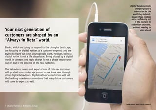 Your next generation of
customers are shaped by an
“Always in Beta” world.
Banks, which are trying to respond to the changing landscape,
are focusing on digital natives as a customer segment, and are
trying to figure out what young people want. However, being a
digital native is not a life stage issue. Being shaped by a digital
world in constant and rapid change is not a phase people grow
out of, but is the essence of the new customer.
The behaviours, needs and expectations of this new customer
will go viral across older age groups, as we have seen through
other digital behaviours. Digital natives’ expectations will set
the banking experience conventions that many future customers
will come to expect as well.
Digital fundamentally
changed people’s
orientation to the
world they inhabit.
Google Maps enables
us to confidently act
in the moment in
unfamiliar locations,
without needing to
plan ahead
7 | Claro Partners + Anthemis Group
Image source: http://bit.ly/1Oawh13
 