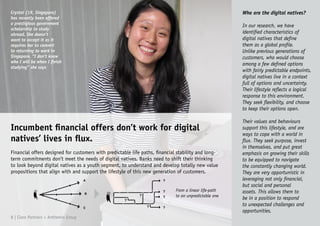 Who are the digital natives?
In our research, we have
identified characteristics of
digital natives that define
them as a global profile.
Unlike previous generations of
customers, who would choose
among a few defined options
with fairly predictable endpoints,
digital natives live in a context
full of options and uncertainty.
Their lifestyle reflects a logical
response to this environment.
They seek flexibility, and choose
to keep their options open.
Their values and behaviours
support this lifestyle, and are
ways to cope with a world in
flux. They seek purpose, invest
in themselves, and put great
emphasis on growing their skills
to be equipped to navigate
the constantly changing world.
They are very opportunistic in
leveraging not only financial,
but social and personal
assets. This allows them to
be in a position to respond
to unexpected challenges and
opportunities.
Crystal (19, Singapore)
has recently been offered
a prestigious government
scholarship to study
abroad. She doesn’t
want to accept it as it
requires her to commit
to returning to work in
Singapore. “I don’t know
who I will be when I finish
studying” she says
Incumbent financial offers don’t work for digital
natives’ lives in flux.
Financial offers designed for customers with predictable life paths, financial stability and long-
term commitments don’t meet the needs of digital natives. Banks need to shift their thinking
to look beyond digital natives as a youth segment, to understand and develop totally new value
propositions that align with and support the lifestyle of this new generation of customers.
8 | Claro Partners + Anthemis Group
From a linear life-path
to an unpredictable one
 