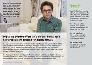 Hakan (25, Istanbul) complains
about his bank’s digital offers:
“They give me some nonsense
graphic analysis of ratio in my
current account vs. my savings
account. Really!?”, he says, “If
they’re gonna do nonsense, I’d
rather they don’t do anything
and just keep my money safe.”
Digitising existing offers isn’t enough; banks need
new propositions tailored for digital natives
The way most banks are reacting to this new customer profile is to simply digitise their offline
offers. However, companies that are thriving in the digital business landscape are those that
are not just putting their existing offers online, but are creating totally new digital value
propositions and business models that address unmet needs of their users in a way that fits their
lifestyle, values and behaviours.
The challenge for banks is to really understand the inherent capabilities of digital, and create
completely new business models, value propositions and user experiences that are meaningful for
a customer base whose attitudes and behaviours have been shaped by a digital world.
eToro didn’t just put investing
online, it reinvented almost the
entire proposition of trading by
offering it within a social, peer-
to-peer context, and dropping
the barriers of entry.
New value proposition
Ability to invest in small
amounts, learn from peers and
manage your own trades
New user experience
Easy in - easy out, simple,
customisable, automated,
social and participatory
New business model
Free service where revenues
come from the spread of
individual trades
9 | Claro Partners + Anthemis Group
 
