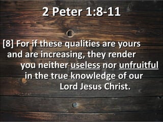 2 Peter 1:8-11

[8] For if these qualities are yours
 and are increasing, they render
     you neither useless nor unfruitful
      in the true knowledge of our
               Lord Jesus Christ.
 
