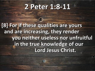 2 Peter 1:8-11

[8] For if these qualities are yours
 and are increasing, they render
     you neither useless nor unfruitful
      in the true knowledge of our
               Lord Jesus Christ.
 