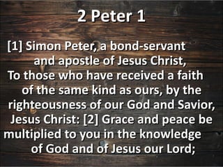 2 Peter 1
[1] Simon Peter, a bond-servant
     and apostle of Jesus Christ,
To those who have received a faith
   of the same kind as ours, by the
righteousness of our God and Savior,
 Jesus Christ: [2] Grace and peace be
multiplied to you in the knowledge
     of God and of Jesus our Lord;
 