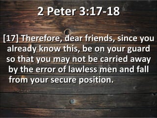 2 Peter 3:17-18
[17] Therefore, dear friends, since you
 already know this, be on your guard
 so that you may not be carried away
  by the error of lawless men and fall
  from your secure position.
 