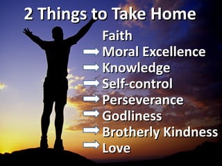 2 Things to Take Home
         Faith
         Moral Excellence
         Knowledge
         Self-control
         Perseverance
         Godliness
         Brotherly Kindness
         Love
 