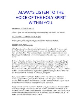 ALWAYS LISTEN TO THE
VOICE OF THE HOLY SPIRIT
WITHIN YOU.
FIRST BIBLE LESSON: JOHN 4:24
God is a spirit: and they that worship him must worship him in spirit and in truth.
SECOND BIBLE LESSON: GALATIANS 5:16
This I say then, Walk in Spirit and ye shall not fulfill the lust of the flesh.
GOLDEN TEXT: ACTS 10:19-21
While Peter thought on the vision, the Spirit said unto him, Behold, three men seek
thee. Arise therefore, and get thee down, and go with them, doubting nothing: for I
have sent them. Then Peter went down to the men, which were sent onto him from
Cornelius; and said, Behold, I am he whom ye seek: what is the cause wherefore ye are
come?
Brethren, that is the revelation of our lesson this morning. In the past people thought
that the Holy Spirit was in Heaven. Many people regarded Him as a thing of fable. At
the moment we have seen from our lesson what is meant by the working of the Holy
Spirit. When your mind is disturbed, the Spirit directs you right ahead on what to do.
The Spirit said to Peter, "Have no doubt for I am the one sending you." Do you not know
that the particular spirit working in you is the urge that directs your affairs? What ever
the Holy Spirit directs you to do, do not doubt, act upon it.
Our Lord Jesus Christ was killed in the flesh but He lives in the spirit. Whenever
somebody speaks to you, know that it is the Holy Spirit that speaks and not the
speaker. All those who are the children of God listen to this spirit. God is a spirit and all
those who worship Him must worship Him in spirit and in truth.
It does not only end with your having the Holy Spirit, but you have to also listen to Him
and act according to His directives. THE HOLY SPIRIT IS GOD THE CREATOR. HE IS
THE KING OF KINGS AND LORD OF LORDS AND THE LONG EXPECTED COMFORTER
WHOM YOU HAVE BEEN WAITING FOR. HE WHO BELIEVES IN HIM IS SAFE, IN THE
NAME OF OUR LORD JESUS CHRIST, AMEN.
 
