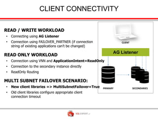 CLIENT CONNECTIVITY

READ / WRITE WORKLOAD
•   Connecting using AG Listener
•   Connection using FAILOVER_PARTNER (if connection              CLIENT
    string of existing applications can’t be changed)

READ ONLY WORKLOAD
•   Connection using VNN and ApplicationIntent=ReadOnly
•   Connection to the secondary instance directly
•   ReadOnly Routing

MULTI SUBNET FAILOVER SCENARIO:
•   New client libraries => MultiSubnetFailover=True    PRIMARY            SECONDARIES
•   Old client libraries configure appropriate client
    connection timeout
 
