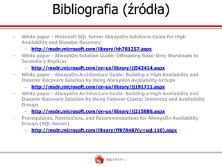 Bibliografia (źródła)
•   White paper - Microsoft SQL Server AlwaysOn Solutions Guide for High
    Availability and Disaster Recovery
     – http://msdn.microsoft.com/library/hh781257.aspx
•   White paper - AlwaysOn Solution Guide: Offloading Read-Only Workloads to
    Secondary Replicas
     – http://msdn.microsoft.com/en-us/library/jj542414.aspx
•   White paper - AlwaysOn Architecture Guide: Building a High Availability and
    Disaster Recovery Solution by Using AlwaysOn Availability Groups
     – http://msdn.microsoft.com/en-us/library/jj191711.aspx
•   White paper - AlwaysOn Architecture Guide: Building a High Availability and
    Disaster Recovery Solution by Using Failover Cluster Instances and Availability
    Groups
     – http://msdn.microsoft.com/en-us/library/jj215886.aspx
•   Prerequisites, Restrictions, and Recommendations for AlwaysOn Availability
    Groups (SQL Server)
     – http://msdn.microsoft.com/library/ff878487(v=sql.110).aspx
 