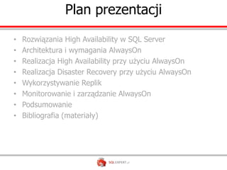 Plan prezentacji
•   Rozwiązania High Availability w SQL Server
•   Architektura i wymagania AlwaysOn
•   Realizacja High Availability przy użyciu AlwaysOn
•   Realizacja Disaster Recovery przy użyciu AlwaysOn
•   Wykorzystywanie Replik
•   Monitorowanie i zarządzanie AlwaysOn
•   Podsumowanie
•   Bibliografia (materiały)
 