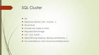 SQL Cluster

 HA
 Expensive solution ( HD , License ,..)
 Server level
 Include two nodes or more
 Required SAN Storage
 A/P , A/A ,A/A/P,…
 Need DR (Log shipping , Backup and Restore,..)
 No Load Balance ( Use Transactional Replication)
 