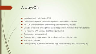 AlwaysOn

 New Feature in SQL Server 2012
 Can have 5 replicas (one Primary and four secondary servers)
 HA , DR (enhancement for mirroring) and Read-only access
 Can be sync and async ( No acknowledgement ,minimize the transactions)
 No need for SAN storage (Not like SQL Cluster)
 Can deploy geographical
 Can use Secondary servers for backup and reporting access
 Automatic failover
 Types (Primary (R/W and send trans logs to secondary) and Secondary (R)
 