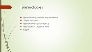 Terminologies

 High Availability (Planned and Unplanned)
 Disaster Recovery
 Recovery Time Objective (RTO)
 Recovery Point Objective (RPO)
 Budget
 