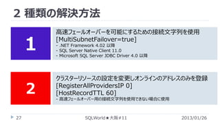 2 種類の解決方法

１
２

高速フェールオーバーを可能にするための接続文字列を使用
[MultiSubnetFailover=true]
- .NET Framework 4.02 以降
- SQL Server Native Client 11.0
- Microsoft SQL Server JDBC Driver 4.0 以降

クラスターリソースの設定を変更しオンラインのアドレスのみを登録
[RegisterAllProvidersIP 0]
[HostRecordTTL 60]
- 高速フェールオーバー用の接続文字列を使用できない場合に使用

27

SQLWorld★大阪#11

2013/01/26

 