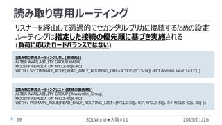 読み取り専用ルーティング
リスナーを経由して透過的にセカンダリレプリカに接続するための設定
ルーティングは指定した接続の優先順に基づき実施される
(負荷に応じたロードバランスではない)
[読み取り専用ルーティングURL (接続先)]
ALTER AVAILABILITY GROUP HADR
MODIFY REPLICA ON N’CLS-SQL-FCI′
WITH ( SECONDARY_ROLE(READ_ONLY_ROUTING_URL=N’TCP://CLS-SQL-FCI.domain.local:1433′) )

[読み取り専用ルーティングリスト (接続の優先順)]
ALTER AVAILABILITY GROUP [AlwaysOn_Group]
MODIFY REPLICA ON N’CLS-SQL-FCI′
WITH ( PRIMARY_ROLE(READ_ONLY_ROUTING_LIST=(N’CLS-SQL-03′, N’CLS-SQL-04’ N’CLS-SQL-05) ))

39

SQLWorld★大阪#11

2013/01/26

 