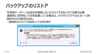 バックアップのリストア
可用性データベースは設定を解除しないとリストアできないので注意が必要
遠隔地に可用性レプリカを配置している場合は、バックアップファイルのコピーに時
間がかかる可能性もある。
- 遠隔拠点のリストアは後回しにする等を検討

51

SQLWorld★大阪#11

2013/01/26

 