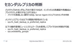 セカンダリレプリカの判断
バックアップはセカンダリレプリカで実行できるが、インデックスの再構築や再構成は
プライマリでしか実行することができない
- プライマリを意識しない運用ではSQL Server Agent のジョブではセカンダリを判断

メンテナンスプランでは以下の関数が使用されている
- sys.fn_hadr_backup_is_preferred_replica

以下の動的管理ビューとシステムテーブルを使用してプライマリかの判断が可能
- sys.fn_hadr_backup_is_preferred_replica
- sys.availability_groups

52

SQLWorld★大阪#11

2013/01/26

 