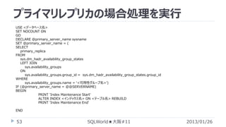 プライマリレプリカの場合処理を実行
USE <データベース名>
SET NOCOUNT ON
GO
DECLARE @primary_server_name sysname
SET @primary_server_name = (
SELECT
primary_replica
FROM
sys.dm_hadr_availability_group_states
LEFT JOIN
sys.availability_groups
ON
sys.availability_groups.group_id = sys.dm_hadr_availability_group_states.group_id
WHERE
sys.availability_groups.name = ‘<可用性グループ名>')
IF (@primary_server_name = @@SERVERNAME)
BEGIN
PRINT 'Index Maintenance Start'
ALTER INDEX <インデックス名> ON <テーブル名> REBUILD
PRINT 'Index Maintenance End'
END

53

SQLWorld★大阪#11

2013/01/26

 
