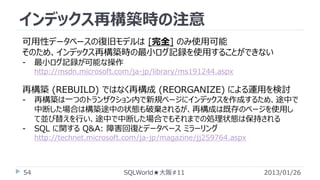 インデックス再構築時の注意
可用性データベースの復旧モデルは [完全] のみ使用可能
そのため、インデックス再構築時の最小ログ記録を使用することができない
-

最小ログ記録が可能な操作
http://msdn.microsoft.com/ja-jp/library/ms191244.aspx

再構築 (REBUILD) ではなく再構成 (REORGANIZE) による運用を検討
-

-

再構築は一つのトランザクション内で新規ページにインデックスを作成するため、途中で
中断した場合は構築途中の状態も破棄されるが、再構成は既存のページを使用し
て並び替えを行い、途中で中断した場合でもそれまでの処理状態は保持される
SQL に関する Q&A: 障害回復とデータベース ミラーリング
http://technet.microsoft.com/ja-jp/magazine/jj259764.aspx

54

SQLWorld★大阪#11

2013/01/26

 