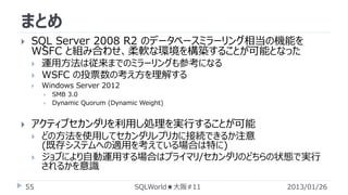 まとめ


SQL Server 2008 R2 のデータベースミラーリング相当の機能を
WSFC と組み合わせ、柔軟な環境を構築することが可能となった


運用方法は従来までのミラーリングも参考になる
WSFC の投票数の考え方を理解する



Windows Server 2012








SMB 3.0
Dynamic Quorum (Dynamic Weight)

アクティブセカンダリを利用し処理を実行することが可能



55

どの方法を使用してセカンダリレプリカに接続できるか注意
(既存システムへの適用を考えている場合は特に)
ジョブにより自動運用する場合はプライマリ/セカンダリのどちらの状態で実行
されるかを意識
SQLWorld★大阪#11

2013/01/26

 
