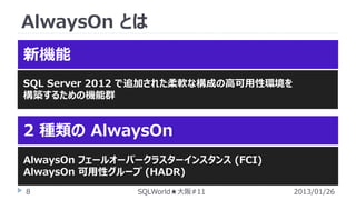 AlwaysOn とは
新機能
SQL Server 2012 で追加された柔軟な構成の高可用性環境を
構築するための機能群

2 種類の AlwaysOn
AlwaysOn フェールオーバークラスターインスタンス (FCI)
AlwaysOn 可用性グループ (HADR)
8

SQLWorld★大阪#11

2013/01/26

 