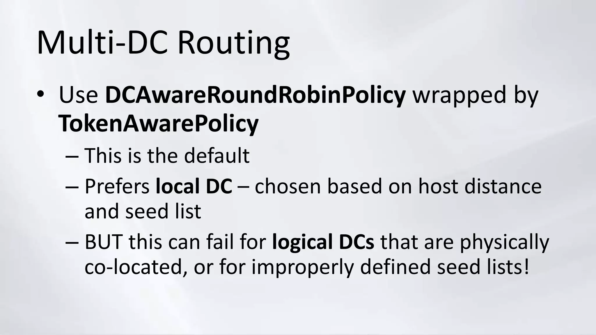 Multi-DC Routing
• Use DCAwareRoundRobinPolicy wrapped by
TokenAwarePolicy
– This is the default
– Prefers local DC – chosen based on host distance
and seed list
– BUT this can fail for logical DCs that are physically
co-located, or for improperly defined seed lists!
 