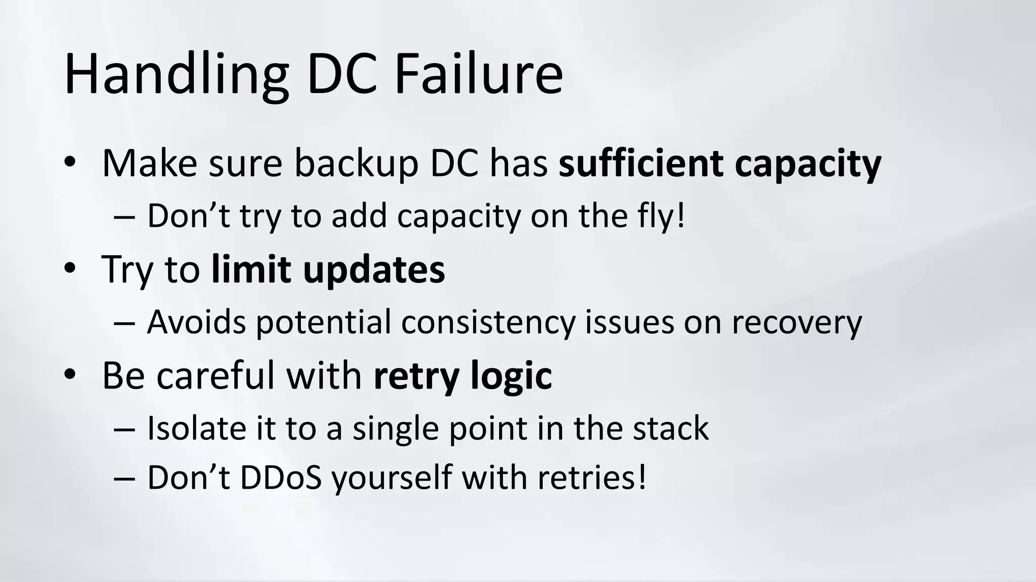 Handling DC Failure
• Make sure backup DC has sufficient capacity
– Don’t try to add capacity on the fly!
• Try to limit updates
– Avoids potential consistency issues on recovery
• Be careful with retry logic
– Isolate it to a single point in the stack
– Don’t DDoS yourself with retries!
 