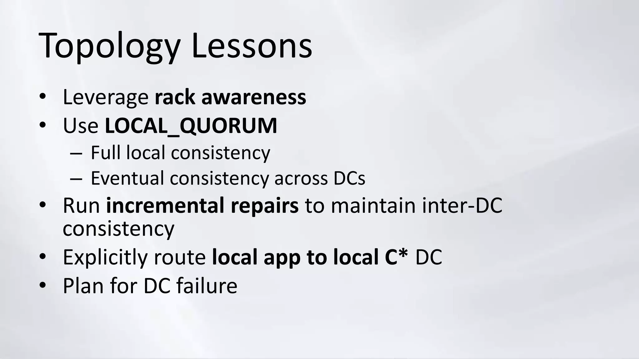 Topology Lessons
• Leverage rack awareness
• Use LOCAL_QUORUM
– Full local consistency
– Eventual consistency across DCs
• Run incremental repairs to maintain inter-DC
consistency
• Explicitly route local app to local C* DC
• Plan for DC failure
 