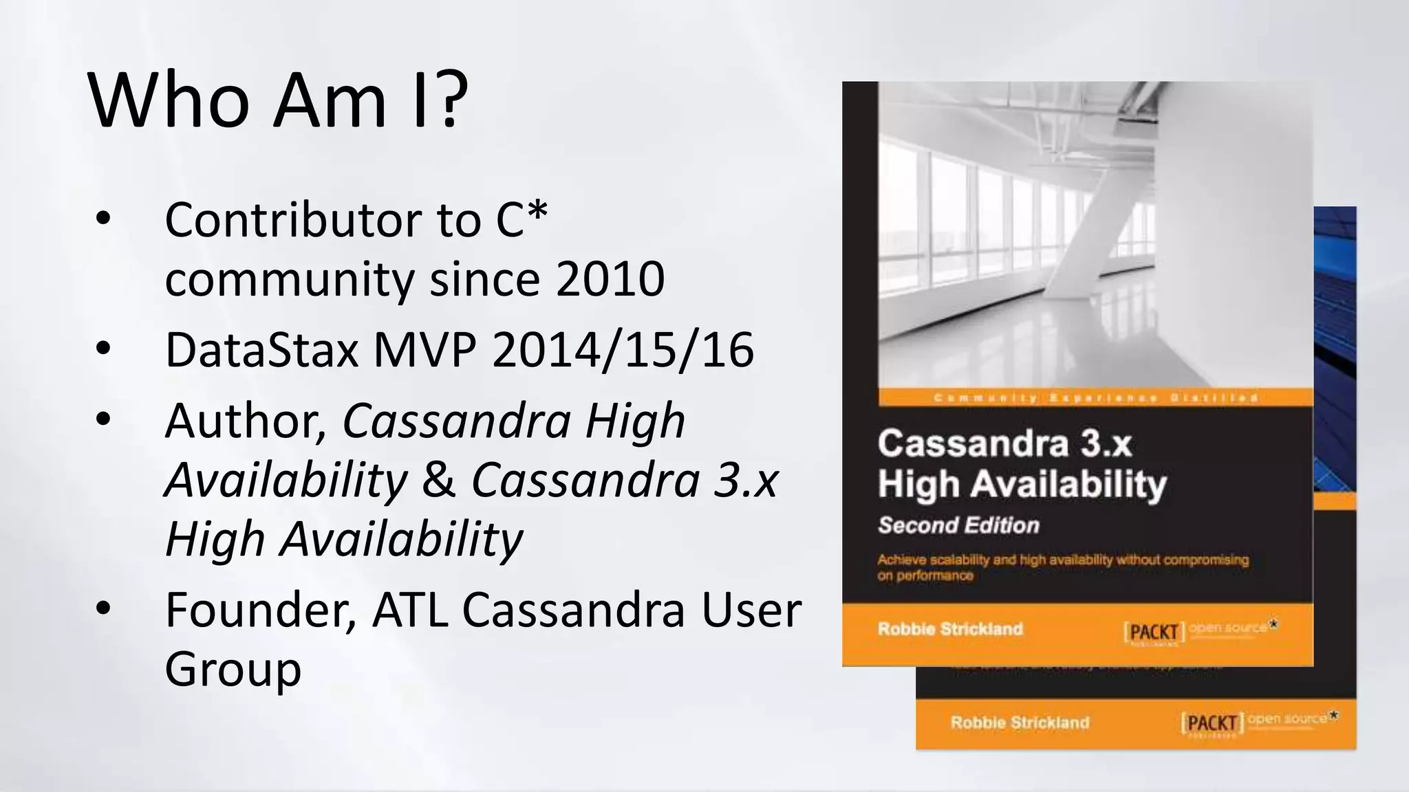 Who Am I?
• Contributor to C*
community since 2010
• DataStax MVP 2014/15/16
• Author, Cassandra High
Availability & Cassandra 3.x
High Availability
• Founder, ATL Cassandra User
Group
 