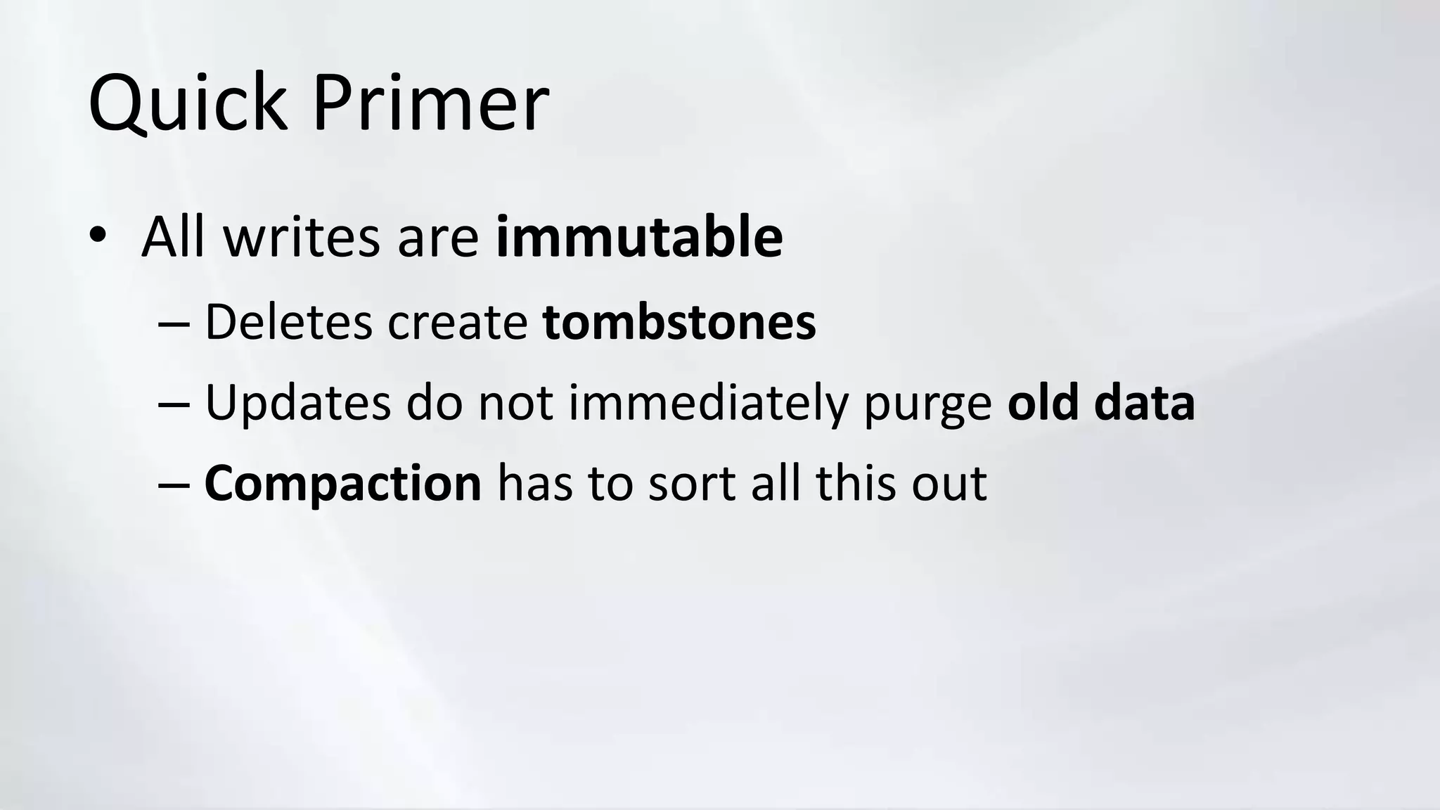 Quick Primer
• All writes are immutable
– Deletes create tombstones
– Updates do not immediately purge old data
– Compaction has to sort all this out
 