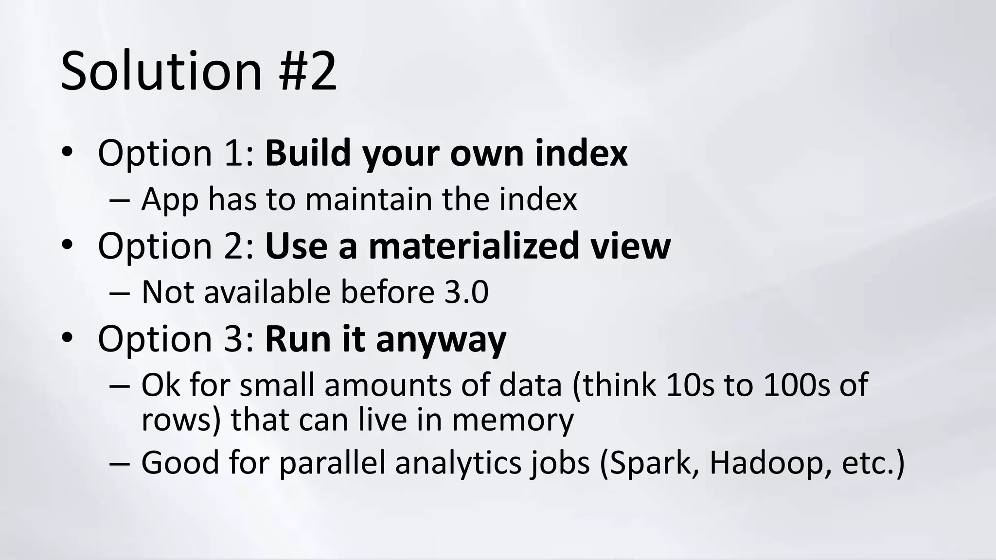 Solution #2
• Option 1: Build your own index
– App has to maintain the index
• Option 2: Use a materialized view
– Not available before 3.0
• Option 3: Run it anyway
– Ok for small amounts of data (think 10s to 100s of
rows) that can live in memory
– Good for parallel analytics jobs (Spark, Hadoop, etc.)
 