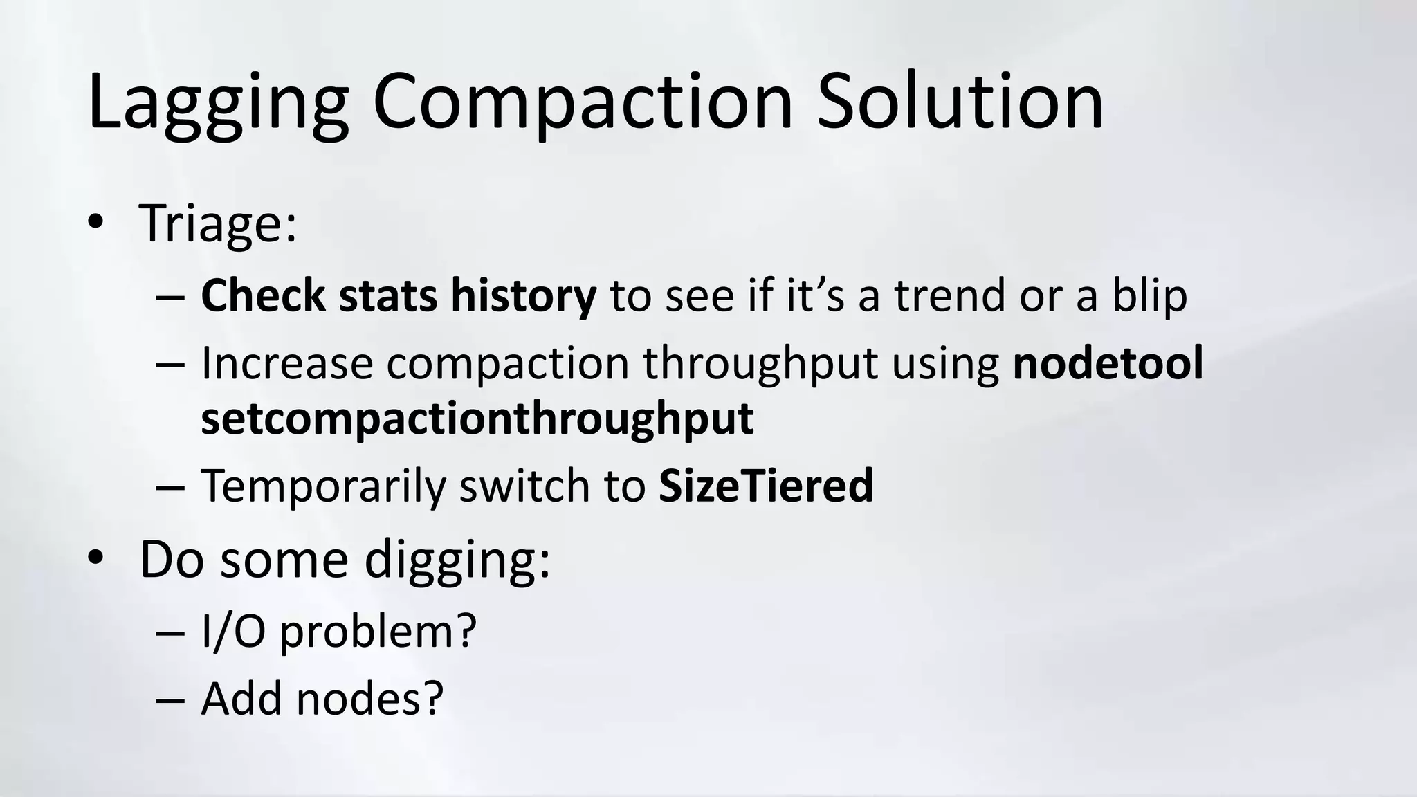 Lagging Compaction Solution
• Triage:
– Check stats history to see if it’s a trend or a blip
– Increase compaction throughput using nodetool
setcompactionthroughput
– Temporarily switch to SizeTiered
• Do some digging:
– I/O problem?
– Add nodes?
 