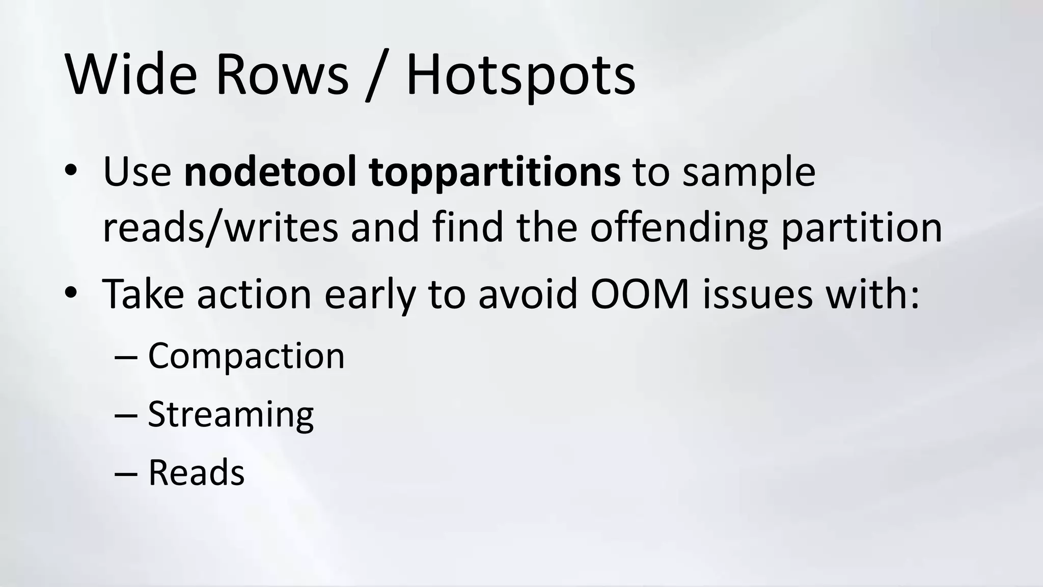 Wide Rows / Hotspots
• Use nodetool toppartitions to sample
reads/writes and find the offending partition
• Take action early to avoid OOM issues with:
– Compaction
– Streaming
– Reads
 