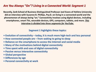 Are You Always "On"? Living in a Connected World: Segment 1
Recently, Zarb School of Business Distinguished Professor Joel Evans of Hofstra University
did an interview with Suzanne B. Phillips, Psy.D. on living in a connected world and the
phenomenon of always being “on.” Connectivity involves using digital devices, including
smartphones, smart TVs, wearable devices, GPS, computers, tablets, and more. This
interview is divided into three segments for YouTube.
Segment 1 highlights these topics:
• Evolution of connectivity – today, it is much more high-tech and less personal
• How connected people are – from waking to going to sleep
• Reliance on the smartphone to access the Internet and social media
• Many of the motivations behind digital connectivity
• Time spent with and uses of digital connectivity
• Passive versus interactive connectivity
• Global perspective
• Differences by age
• Personal connectivity at work
 