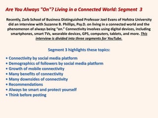 Are You Always "On"? Living in a Connected World: Segment 3
Recently, Zarb School of Business Distinguished Professor Joel Evans of Hofstra University
did an interview with Suzanne B. Phillips, Psy.D. on living in a connected world and the
phenomenon of always being “on.” Connectivity involves using digital devices, including
smartphones, smart TVs, wearable devices, GPS, computers, tablets, and more. This
interview is divided into three segments for YouTube.
Segment 3 highlights these topics:
• Connectivity by social media platform
• Demographics of followers by social media platform
• Growth of mobile connectivity
• Many benefits of connectivity
• Many downsides of connectivity
• Recommendations
• Always be smart and protect yourself
• Think before posting
 