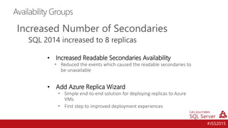 #JSS2015
Availability Groups
Increased Number of Secondaries
SQL 2014 increased to 8 replicas
• Increased Readable Secondaries Availability
• Reduced the events which caused the readable secondaries to
be unavailable
• Add Azure Replica Wizard
• Simple end-to-end solution for deploying replicas to Azure
VMs
• First step to improved deployment experiences
 