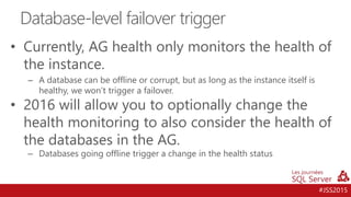#JSS2015
• Currently, AG health only monitors the health of
the instance.
– A database can be offline or corrupt, but as long as the instance itself is
healthy, we won’t trigger a failover.
• 2016 will allow you to optionally change the
health monitoring to also consider the health of
the databases in the AG.
– Databases going offline trigger a change in the health status
Database-level failover trigger
 