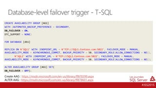 #JSS2015
CREATE AVAILABILITY GROUP [AG1]
WITH (AUTOMATED_BACKUP_PREFERENCE = SECONDARY,
DB_FAILOVER = ON,
DTC_SUPPORT = NONE)
FOR DATABASE [db1]
REPLICA ON N'SQL1' WITH (ENDPOINT_URL = N'TCP://SQL1.Contoso.com:5022', FAILOVER_MODE = MANUAL,
AVAILABILITY_MODE = ASYNCHRONOUS_COMMIT, BACKUP_PRIORITY = 50, SECONDARY_ROLE(ALLOW_CONNECTIONS = NO)),
N'SQL2' WITH (ENDPOINT_URL = N'TCP://SQL2.Contoso.com:5022', FAILOVER_MODE = MANUAL,
AVAILABILITY_MODE = ASYNCHRONOUS_COMMIT, BACKUP_PRIORITY = 50, SECONDARY_ROLE(ALLOW_CONNECTIONS = NO));
Database-level failover trigger - T-SQL
ALTER AVAILABILITY GROUP [AG1] SET(
DB_FAILOVER = OFF);
Create AAG : https://msdn.microsoft.com/en-us/library/ff878399.aspx
ALTER AAG : https://msdn.microsoft.com/en-us/library/ff878601.aspx
 