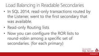 #JSS2015
• In SQL 2014, read-only transactions routed by
the Listener, went to the first secondary that
was available.
• Read-only Routing lists
• Now you can configure the ROR lists to
round-robin among a specific set of
secondaries. (for each primary)
Load Balancing in Readable Secondaries
 