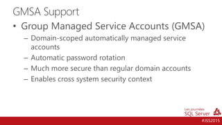 #JSS2015
• Group Managed Service Accounts (GMSA)
– Domain-scoped automatically managed service
accounts
– Automatic password rotation
– Much more secure than regular domain accounts
– Enables cross system security context
GMSA Support
 