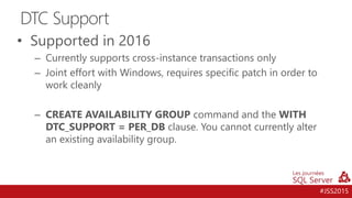 #JSS2015
• Supported in 2016
– Currently supports cross-instance transactions only
– Joint effort with Windows, requires specific patch in order to
work cleanly
– CREATE AVAILABILITY GROUP command and the WITH
DTC_SUPPORT = PER_DB clause. You cannot currently alter
an existing availability group.
DTC Support
 
