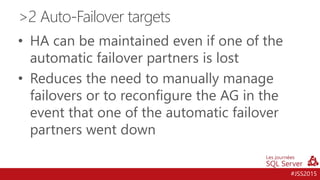 #JSS2015
• HA can be maintained even if one of the
automatic failover partners is lost
• Reduces the need to manually manage
failovers or to reconfigure the AG in the
event that one of the automatic failover
partners went down
>2 Auto-Failover targets
 