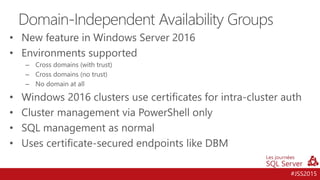 #JSS2015
• New feature in Windows Server 2016
• Environments supported
– Cross domains (with trust)
– Cross domains (no trust)
– No domain at all
• Windows 2016 clusters use certificates for intra-cluster auth
• Cluster management via PowerShell only
• SQL management as normal
• Uses certificate-secured endpoints like DBM
Domain-Independent Availability Groups
 