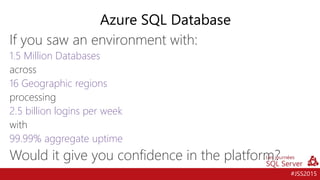 #JSS2015
If you saw an environment with:
1.5 Million Databases
across
16 Geographic regions
processing
2.5 billion logins per week
with
99.99% aggregate uptime
Would it give you confidence in the platform?
Azure SQL Database
 