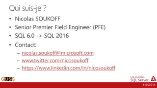 #JSS2015
• Nicolas SOUKOFF
• Senior Premier Field Engineer (PFE)
• SQL 6.0 -> SQL 2016
• Contact:
– nicolas.soukoff@microsoft.com
– www.twitter.com/nicosoukoff
– https://www.linkedin.com/in/nicosoukoff
Qui suis-je ?
 