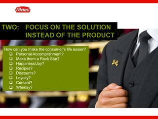 TWO: FOCUS ON THE SOLUTION
     INSTEAD OF THE PRODUCT
How can you make the consumer’s life easier?
  q  Personal Accomplishment?
  q  Make them a Rock Star?
  q  Happiness/Joy?
  q  Recipes?
  q  Discounts?
  q  Loyalty?
  q  Content?
  q  Whimsy?




                                               36
 