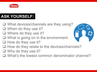 ASK YOURSELF:
q  What devices/channels are they using?
q  When do they use it?
q  Where do they use it?
q  What is going on in the environment
q  How do they use it?
q  How do they relate to the devices/channels?
q  Why do they use it?
q  What’s the lowest common denominator channel?


                                                    41
 