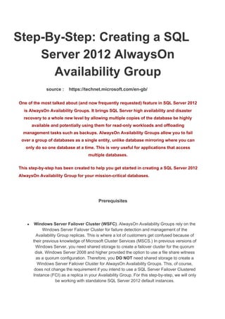  Step­By­Step: Creating a SQL 
Server 2012 AlwaysOn 
Availability Group 
                      source :    https://technet.microsoft.com/en­gb/ 
One of the most talked about (and now frequently requested) feature in SQL Server 2012 
is AlwaysOn Availability Groups. It brings SQL Server high availability and disaster 
recovery to a whole new level by allowing multiple copies of the database be highly 
available and potentially using them for read­only workloads and offloading 
management tasks such as backups. AlwaysOn Availability Groups allow you to fail 
over a group of databases as a single entity, unlike database mirroring where you can 
only do so one database at a time. This is very useful for applications that access 
multiple databases.  
This step­by­step has been created to help you get started in creating a SQL Server 2012 
AlwaysOn Availability Group for your mission­critical databases. 
  
        Prerequisites 
  
● Windows Server Failover Cluster (WSFC)​. AlwaysOn Availability Groups rely on the 
Windows Server Failover Cluster for failure detection and management of the 
Availability Group replicas. This is where a lot of customers get confused because of 
their previous knowledge of Microsoft Cluster Services (MSCS.) In previous versions of 
Windows Server, you need shared storage to create a failover cluster for the quorum 
disk. Windows Server 2008 and higher provided the option to use a file share witness 
as a quorum configuration. Therefore, you ​DO NOT​ need shared storage to create a 
Windows Server Failover Cluster for AlwaysOn Availability Groups. This, of course, 
does not change the requirement if you intend to use a SQL Server Failover Clustered 
Instance (FCI) as a replica in your Availability Group. For this step­by­step, we will only 
be working with standalone SQL Server 2012 default instances. 
 