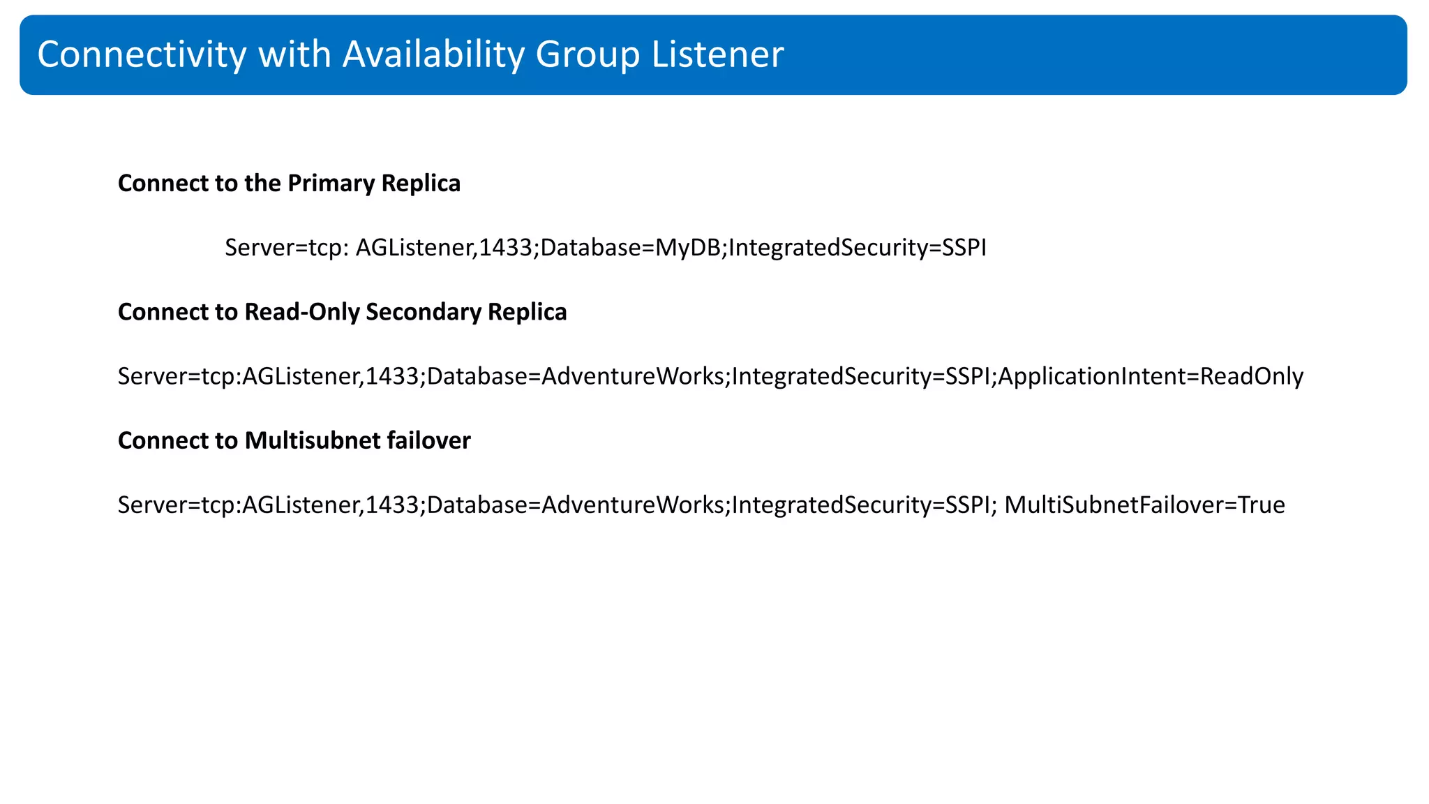 Connectivity with Availability Group Listener
Connect to the Primary Replica
Server=tcp: AGListener,1433;Database=MyDB;IntegratedSecurity=SSPI
Connect to Read-Only Secondary Replica
Server=tcp:AGListener,1433;Database=AdventureWorks;IntegratedSecurity=SSPI;ApplicationIntent=ReadOnly
Connect to Multisubnet failover
Server=tcp:AGListener,1433;Database=AdventureWorks;IntegratedSecurity=SSPI; MultiSubnetFailover=True
 