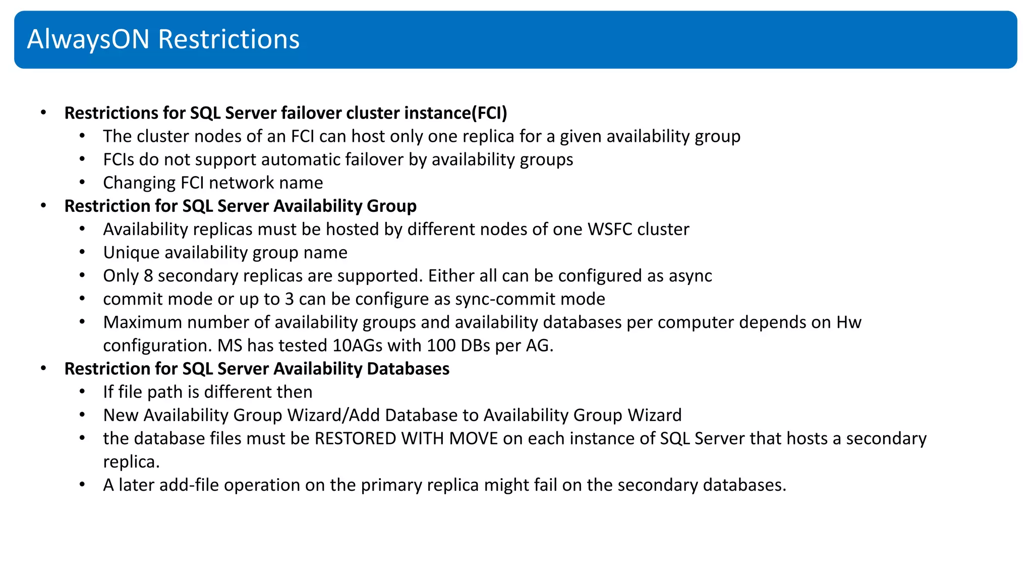 AlwaysON Restrictions
• Restrictions for SQL Server failover cluster instance(FCI)
• The cluster nodes of an FCI can host only one replica for a given availability group
• FCIs do not support automatic failover by availability groups
• Changing FCI network name
• Restriction for SQL Server Availability Group
• Availability replicas must be hosted by different nodes of one WSFC cluster
• Unique availability group name
• Only 8 secondary replicas are supported. Either all can be configured as async
• commit mode or up to 3 can be configure as sync-commit mode
• Maximum number of availability groups and availability databases per computer depends on Hw
configuration. MS has tested 10AGs with 100 DBs per AG.
• Restriction for SQL Server Availability Databases
• If file path is different then
• New Availability Group Wizard/Add Database to Availability Group Wizard
• the database files must be RESTORED WITH MOVE on each instance of SQL Server that hosts a secondary
replica.
• A later add-file operation on the primary replica might fail on the secondary databases.
 
